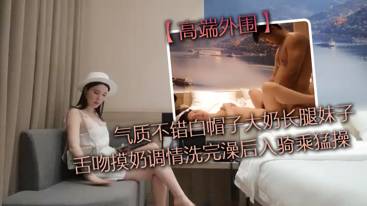 高端外围气质不错白帽子大奶长腿妹子舌吻摸奶调情洗完.澡后入骑乘猛操性感大屁股上下套弄