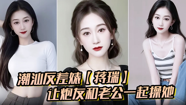 潮汕反差婊蒋瑞聊天骚话连篇让炮友和老公一起操她炮友的也是热心肠直接实现她的愿望