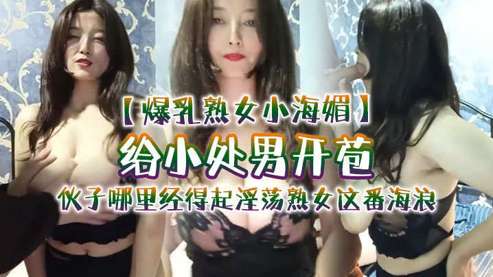 爆乳熟女小海媚给小处男开苞快过来摸我我要教他怎么摸的女人调教女人小伙子哪里经得起淫荡熟女这番海浪操爽了